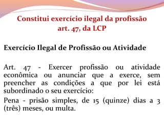 Constitui exercício ilegal da profissão
art. 47, da LCP
Exercício Ilegal de Profissão ou Atividade
Art.  47  -  Exercer  profissão  ou  atividade 
econômica  ou  anunciar  que  a  exerce,  sem 
preencher  as  condições  a  que  por  lei  está 
subordinado o seu exercício:
Pena  -  prisão  simples,  de  15  (quinze)  dias  a  3 
(três) meses, ou multa.
 