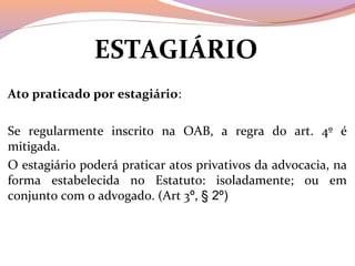 ESTAGIÁRIO 
Ato praticado por estagiário:
Se  regularmente  inscrito  na  OAB,  a  regra  do  art.  4º  é 
mitigada.
O estagiário poderá praticar atos privativos da advocacia, na 
forma  estabelecida  no  Estatuto:  isoladamente;  ou  em 
conjunto com o advogado. (Art 3º, § 2º)
 