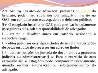 Art.  Art.  29.  Os  atos  de  advocacia,  previstos  no  Art. 1º  do 
Estatuto,  podem  ser  subscritos  por  estagiário  inscrito  na 
OAB, em conjunto com o advogado ou o defensor público.
§ 1º O estagiário inscrito na OAB pode praticar isoladamente 
os seguintes atos, sob a responsabilidade do advogado:
I  –  retirar  e  devolver  autos  em  cartório,  assinando  a 
respectiva carga;
II – obter junto aos escrivães e chefes de secretarias certidões 
de peças ou autos de processos em curso ou findos;
III – assinar petições de juntada de documentos a processos 
judiciais  ou  administrativos.§  2º  Para  o  exercício  de  atos 
extrajudiciais,  o  estagiário  pode  comparecer  isoladamente, 
quando  receber  autorização  ou  substabelecimento  do 
advogado.
 