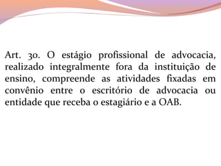 Art.  30.  O  estágio  profissional  de  advocacia, 
realizado  integralmente  fora  da  instituição  de 
ensino,  compreende  as  atividades  fixadas  em 
convênio  entre  o  escritório  de  advocacia  ou 
entidade que receba o estagiário e a OAB.
 