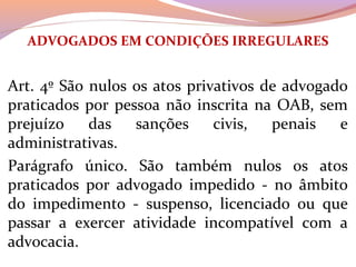 ADVOGADOS EM CONDIÇÕES IRREGULARES
Art. 4º São nulos os atos privativos de advogado 
praticados por pessoa não inscrita na OAB, sem 
prejuízo  das  sanções  civis,  penais  e 
administrativas.
Parágrafo  único.  São  também  nulos  os  atos 
praticados  por  advogado  impedido  -  no  âmbito 
do  impedimento  -  suspenso,  licenciado  ou  que 
passar  a  exercer  atividade  incompatível  com  a 
advocacia.
 