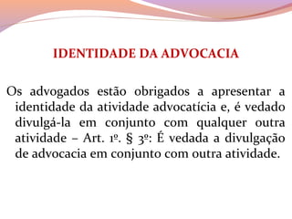 IDENTIDADE DA ADVOCACIA
 
Os  advogados  estão  obrigados  a  apresentar  a 
identidade da atividade advocatícia e, é vedado 
divulgá-la  em  conjunto  com  qualquer  outra 
atividade – Art. 1º. § 3º: É vedada a divulgação 
de advocacia em conjunto com outra atividade.
 