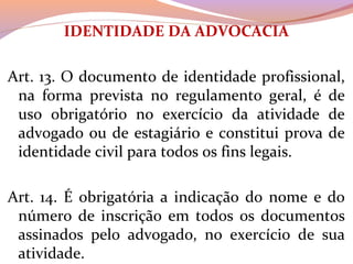 IDENTIDADE DA ADVOCACIA
 
Art. 13. O documento de identidade profissional, 
na  forma  prevista  no  regulamento  geral,  é  de 
uso  obrigatório  no  exercício  da  atividade  de 
advogado ou de estagiário e constitui prova de 
identidade civil para todos os fins legais.
Art. 14. É obrigatória a indicação do nome e do 
número  de  inscrição  em  todos  os  documentos 
assinados  pelo  advogado,  no  exercício  de  sua 
atividade.
 