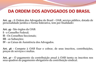 DA ORDEM DOS ADVOGADOS DO BRASIL
Art. 44 - A Ordem dos Advogados do Brasil - OAB, serviço público, dotada de 
personalidade jurídica e forma federativa, tem por finalidade:
Art. 45 - São órgãos da OAB:
I - o Conselho Federal;
II - Os Conselhos Seccionais;
III - as Subseções;
IV - as Caixas de Assistência dos Advogados.
Art. 46 - Compete  à  OAB  fixar  e  cobrar,  de  seus  inscritos,  contribuições, 
preços de serviços e multas.
Art. 47 - O pagamento da contribuição anual à OAB isenta os inscritos nos 
seus quadros do pagamento obrigatório da contribuição sindical.
 
