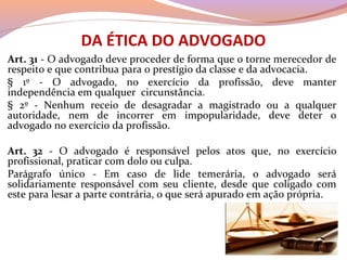 DA ÉTICA DO ADVOGADO
Art. 31 - O advogado deve proceder de forma que o torne merecedor de 
respeito e que contribua para o prestígio da classe e da advocacia.
§  1º  -  O  advogado,  no  exercício  da  profissão,  deve  manter 
independência em qualquer  circunstância.
§  2º  -  Nenhum  receio  de  desagradar  a  magistrado  ou  a  qualquer 
autoridade,  nem  de  incorrer  em  impopularidade,  deve  deter  o 
advogado no exercício da profissão.
Art. 32 -  O  advogado  é  responsável  pelos  atos  que,  no  exercício 
profissional, praticar com dolo ou culpa.
Parágrafo  único  -  Em  caso  de  lide  temerária,  o  advogado  será 
solidariamente  responsável  com  seu  cliente,  desde  que  coligado  com 
este para lesar a parte contrária, o que será apurado em ação própria.
 