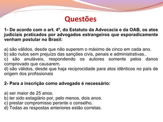 Questões
1- De acordo com o art. 4º, do Estatuto da Advocacia e da OAB, os atos
judiciais praticados por advogados estrangeiros que esporadicamente
venham postular no Brasil:
a) são válidos, desde que não superem o máximo de cinco em cada ano.
b) são nulos sem prejuízo das sanções civis, penais e administrativas..
c) são anuláveis, respondendo os autores somente pelos danos
comprovado que causarem.
d) são válidos, desde que haja reciprocidade para atos idênticos no país de
origem dos profissionais
2- Para a inscrição como advogado é necessário:
a) ser maior de 25 anos.
b) ter sido estagiário por, pelo menos, dois anos.
c) prestar compromisso perante o conselho.
d) Todas as respostas anteriores estão corretas.
 