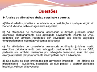 3- Analise as afirmativas abaixo e assinale a correta:
a)São atividades privativas de advocacia, a postulação a qualquer órgão do
Poder Judiciário, salvo nos juizados especiais;
b) As atividades de consultoria, assessoria e direção jurídicas serão
exercidas prioritariamente pelo advogado devidamente inscrito na OAB,
podendo ser também realizadas por advogado que exerça atividade
temporariamente incompatível com a advocacia.
c) As atividades de consultoria, assessoria e direção jurídicas serão
exercidas prioritariamente pelo advogado devidamente inscrito na OAB,
podendo ser também realizadas por advogado licenciado, mas não que
exerça atividade temporariamente incompatível com a advocacia.
d) São nulos os atos praticados por advogado impedido – no âmbito do
impedimento – suspenso, licenciado ou que passar a exercer atividade
incompatível com a advocacia.
Questões
 