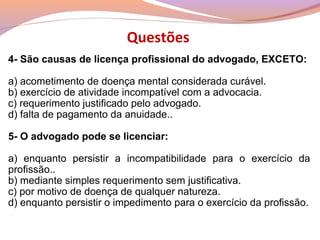 4- São causas de licença profissional do advogado, EXCETO:
a) acometimento de doença mental considerada curável.
b) exercício de atividade incompatível com a advocacia.
c) requerimento justificado pelo advogado.
d) falta de pagamento da anuidade..
5- O advogado pode se licenciar:
a) enquanto persistir a incompatibilidade para o exercício da
profissão..
b) mediante simples requerimento sem justificativa.
c) por motivo de doença de qualquer natureza.
d) enquanto persistir o impedimento para o exercício da profissão.
Questões
 