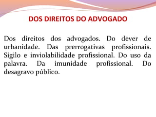 DOS DIREITOS DO ADVOGADO
Dos  direitos  dos  advogados.  Do  dever  de 
urbanidade.  Das  prerrogativas  profissionais. 
Sigilo  e  inviolabilidade  profissional.  Do  uso  da 
palavra.  Da  imunidade  profissional.  Do 
desagravo público.
 