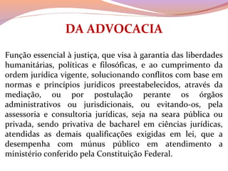 DA ADVOCACIA
 
Função essencial à justiça, que visa à garantia das liberdades 
humanitárias,  políticas  e  filosóficas,  e  ao  cumprimento  da 
ordem jurídica vigente, solucionando conflitos com base em 
normas  e  princípios  jurídicos  preestabelecidos,  através  da 
mediação,  ou  por  postulação  perante  os  órgãos 
administrativos  ou  jurisdicionais,  ou  evitando-os,  pela 
assessoria  e  consultoria  jurídicas,  seja  na  seara  pública  ou 
privada,  sendo  privativa  de  bacharel  em  ciências  jurídicas, 
atendidas  as  demais  qualificações  exigidas  em  lei,  que  a 
desempenha  com  múnus  público  em  atendimento  a 
ministério conferido pela Constituição Federal.
 