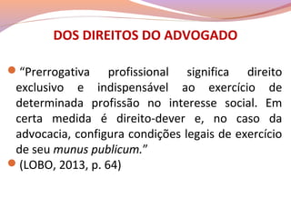 DOS DIREITOS DO ADVOGADO
“Prerrogativa profissional significa direito
exclusivo e indispensável ao exercício de
determinada profissão no interesse social. Em
certa medida é direito-dever e, no caso da
advocacia, configura condições legais de exercício
de seu munus publicum.”
(LOBO, 2013, p. 64)
 