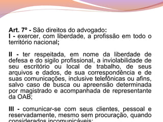 Art. 7º - São direitos do advogado:
I - exercer, com liberdade, a profissão em todo o
território nacional;
II - ter respeitada, em nome da liberdade de
defesa e do sigilo profissional, a inviolabilidade de
seu escritório ou local de trabalho, de seus
arquivos e dados, de sua correspondência e de
suas comunicações, inclusive telefônicas ou afins,
salvo caso de busca ou apreensão determinada
por magistrado e acompanhada de representante
da OAB;
III - comunicar-se com seus clientes, pessoal e
reservadamente, mesmo sem procuração, quando
 