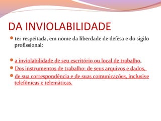 DA INVIOLABILIDADE
ter respeitada, em nome da liberdade de defesa e do sigilo 
profissional:
a inviolabilidade de seu escritório ou local de trabalho, 
Dos instrumentos de trabalho: de seus arquivos e dados, 
de sua correspondência e de suas comunicações, inclusive 
telefônicas e telemáticas.
 