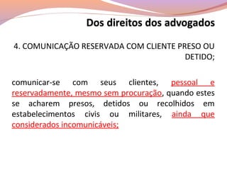 4. COMUNICAÇÃO RESERVADA COM CLIENTE PRESO OU
DETIDO;
comunicar-se com seus clientes, pessoal e
reservadamente, mesmo sem procuração, quando estes
se acharem presos, detidos ou recolhidos em
estabelecimentos civis ou militares, ainda que
considerados incomunicáveis;
 