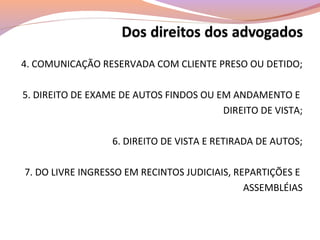 4. COMUNICAÇÃO RESERVADA COM CLIENTE PRESO OU DETIDO;
5. DIREITO DE EXAME DE AUTOS FINDOS OU EM ANDAMENTO E
DIREITO DE VISTA;
6. DIREITO DE VISTA E RETIRADA DE AUTOS;
7. DO LIVRE INGRESSO EM RECINTOS JUDICIAIS, REPARTIÇÕES E
ASSEMBLÉIAS
 