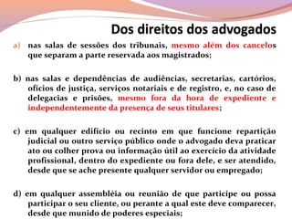 a) nas salas de sessões dos tribunais, mesmo além dos cancelos
que separam a parte reservada aos magistrados;
b) nas salas e dependências de audiências, secretarias, cartórios,
ofícios de justiça, serviços notariais e de registro, e, no caso de
delegacias e prisões, mesmo fora da hora de expediente e
independentemente da presença de seus titulares;
c) em qualquer edifício ou recinto em que funcione repartição
judicial ou outro serviço público onde o advogado deva praticar
ato ou colher prova ou informação útil ao exercício da atividade
profissional, dentro do expediente ou fora dele, e ser atendido,
desde que se ache presente qualquer servidor ou empregado;
d) em qualquer assembléia ou reunião de que participe ou possa
participar o seu cliente, ou perante a qual este deve comparecer,
desde que munido de poderes especiais;
 