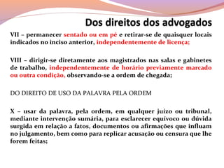 VII – permanecer sentado ou em pé e retirar-se de quaisquer locais
indicados no inciso anterior, independentemente de licença;
VIII – dirigir-se diretamente aos magistrados nas salas e gabinetes
de trabalho, independentemente de horário previamente marcado
ou outra condição, observando-se a ordem de chegada;
DO DIREITO DE USO DA PALAVRA PELA ORDEM
X – usar da palavra, pela ordem, em qualquer juízo ou tribunal,
mediante intervenção sumária, para esclarecer equívoco ou dúvida
surgida em relação a fatos, documentos ou afirmações que influam
no julgamento, bem como para replicar acusação ou censura que lhe
forem feitas;
 