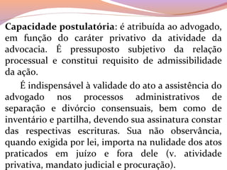Capacidade postulatória: é atribuída ao advogado, 
em  função  do  caráter  privativo  da  atividade  da 
advocacia.  É  pressuposto  subjetivo  da  relação 
processual  e  constitui  requisito  de  admissibilidade 
da ação. 
      É indispensável à validade do ato a assistência do 
advogado  nos  processos  administrativos  de 
separação  e  divórcio  consensuais,  bem  como  de 
inventário e partilha, devendo sua assinatura constar 
das  respectivas  escrituras.  Sua  não  observância, 
quando exigida por lei, importa na nulidade dos atos 
praticados  em  juízo  e  fora  dele  (v.  atividade 
privativa, mandato judicial e procuração).
 