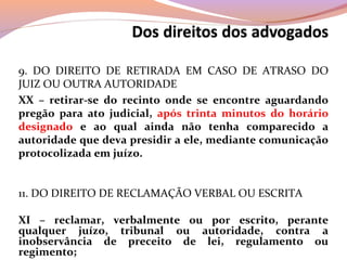 9. DO DIREITO DE RETIRADA EM CASO DE ATRASO DO
JUIZ OU OUTRA AUTORIDADE
XX – retirar-se do recinto onde se encontre aguardando
pregão para ato judicial, após trinta minutos do horário
designado e ao qual ainda não tenha comparecido a
autoridade que deva presidir a ele, mediante comunicação
protocolizada em juízo.
11. DO DIREITO DE RECLAMAÇÃO VERBAL OU ESCRITA
XI – reclamar, verbalmente ou por escrito, perante
qualquer juízo, tribunal ou autoridade, contra a
inobservância de preceito de lei, regulamento ou
regimento;
 