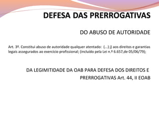 DO ABUSO DE AUTORIDADE
Art. 3º. Constitui abuso de autoridade qualquer atentado: (...) j) aos direitos e garantias
legais assegurados ao exercício profissional; (incluído pela Lei n.º 6.657,de 05/06/79);
DA LEGIMITIDADE DA OAB PARA DEFESA DOS DIREITOS E
PRERROGATIVAS Art. 44, II EOAB
 
