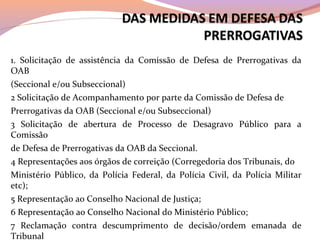 1. Solicitação de assistência da Comissão de Defesa de Prerrogativas da
OAB
(Seccional e/ou Subseccional)
2 Solicitação de Acompanhamento por parte da Comissão de Defesa de
Prerrogativas da OAB (Seccional e/ou Subseccional)
3 Solicitação de abertura de Processo de Desagravo Público para a
Comissão
de Defesa de Prerrogativas da OAB da Seccional.
4 Representações aos órgãos de correição (Corregedoria dos Tribunais, do
Ministério Público, da Polícia Federal, da Polícia Civil, da Polícia Militar
etc);
5 Representação ao Conselho Nacional de Justiça;
6 Representação ao Conselho Nacional do Ministério Público;
7 Reclamação contra descumprimento de decisão/ordem emanada de
Tribunal
 