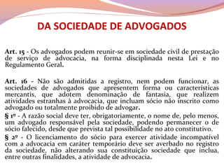 DA SOCIEDADE DE ADVOGADOS
Art. 15 - Os advogados podem reunir-se em sociedade civil de prestação
de serviço de advocacia, na forma disciplinada nesta Lei e no
Regulamento Geral.
Art. 16 - Não são admitidas a registro, nem podem funcionar, as
sociedades de advogados que apresentem forma ou características
mercantis, que adotem denominação de fantasia, que realizem
atividades estranhas à advocacia, que incluam sócio não inscrito como
advogado ou totalmente proibido de advogar.
§ 1º - A razão social deve ter, obrigatoriamente, o nome de, pelo menos,
um advogado responsável pela sociedade, podendo permanecer o de
sócio falecido, desde que prevista tal possibilidade no ato constitutivo.
§ 2º - O licenciamento do sócio para exercer atividade incompatível
com a advocacia em caráter temporário deve ser averbado no registro
da sociedade, não alterando sua constituição sociedade que inclua,
entre outras finalidades, a atividade de advocacia.
 