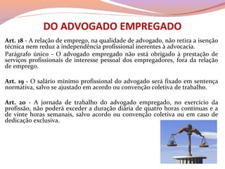 DO ADVOGADO EMPREGADO
Art. 18 - A relação de emprego, na qualidade de advogado, não retira a isenção
técnica nem reduz a independência profissional inerentes à advocacia.
Parágrafo único - O advogado empregado não está obrigado à prestação de
serviços profissionais de interesse pessoal dos empregadores, fora da relação
de emprego.
Art. 19 - O salário mínimo profissional do advogado será fixado em sentença
normativa, salvo se ajustado em acordo ou convenção coletiva de trabalho.
Art. 20 - A jornada de trabalho do advogado empregado, no exercício da
profissão, não poderá exceder a duração diária de quatro horas contínuas e a
de vinte horas semanais, salvo acordo ou convenção coletiva ou em caso de
dedicação exclusiva.
 