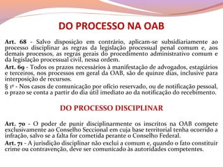DO PROCESSO NA OAB
Art. 68 - Salvo disposição em contrário, aplicam-se subsidiariamente ao
processo disciplinar as regras da legislação processual penal comum e, aos
demais processos, as regras gerais do procedimento administrativo comum e
da legislação processual civil, nessa ordem.
Art. 69 - Todos os prazos necessários à manifestação de advogados, estagiários
e terceiros, nos processos em geral da OAB, são de quinze dias, inclusive para
interposição de recursos.
§ 1º - Nos casos de comunicação por ofício reservado, ou de notificação pessoal,
o prazo se conta a partir do dia útil imediato ao da notificação do recebimento.
DO PROCESSO DISCIPLINAR
Art. 70 - O poder de punir disciplinarmente os inscritos na OAB compete
exclusivamente ao Conselho Seccional em cuja base territorial tenha ocorrido a
infração, salvo se a falta for cometida perante o Conselho Federal.
Art. 71 - A jurisdição disciplinar não exclui a comum e, quando o fato constituir
crime ou contravenção, deve ser comunicado às autoridades competentes.
 