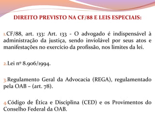 DIREITO PREVISTO NA CF/88 E LEIS ESPECIAIS:
 
1.CF/88,  art.  133:  Art.  133  -  O  advogado  é  indispensável  à 
administração  da  justiça,  sendo  inviolável  por  seus  atos  e 
manifestações no exercício da profissão, nos limites da lei.
2.Lei nº 8.906/1994.
3.Regulamento  Geral  da  Advocacia  (REGA),  regulamentado 
pela OAB – (art. 78).
4.Código  de  Ética  e  Disciplina  (CED)  e  os  Provimentos  do 
Conselho Federal da OAB.
 