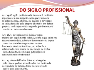 DO SIGILO PROFISSIONAL
Art. 25. O sigilo profissional é inerente à profissão,
mpondo-se o seu respeito, salvo grave ameaça
ao direito à vida, à honra, ou quando o advogado
se veja afrontado pelo próprio cliente e, em defesa
própria, tenha que revelar segredo, porém sempre
restrito ao interesse da causa.
Art. 26. O advogado deve guardar sigilo,
mesmo em depoimento judicial, sobre o que saiba em
razão de seu ofício, cabendo-lhe recusar-se a depor
como testemunha em processo no qual
funcionou ou deva funcionar, ou sobre fato
relacionado com pessoa de quem seja ou tenha
sido advogado, mesmo que autorizado ou
solicitado pelo constituinte.
Art. 27. As confidências feitas ao advogado
pelo cliente podem ser utilizadas nos limites da
necessidade da defesa, desde que autorizado
aquele pelo constituinte.
 