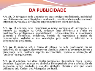 DA PUBLICIDADE
Art. 28. O advogado pode anunciar os seus serviços profissionais, individual
ou coletivamente, com discrição e moderação, para finalidade exclusivamente
informativa, vedada a divulgação em conjunto com outra atividade.
Art. 29. O anúncio deve mencionar o nome completo do advogado e o
número da inscrição na OAB, podendo fazer referência a títulos ou
qualificações profissionais, especialização técnicocientífica e associações
culturais e científicas, endereços, horário do expediente e meios de
comunicação, vedadas a sua veiculação pelo rádio e televisão e a
denominação de fantasia.
Art. 30. O anúncio sob a forma de placas, na sede profissional ou na
residência do advogado, deve observar discrição quanto ao conteúdo, forma e
dimensões, sem qualquer aspecto mercantilista, vedada a utilização de
"outdoor" ou equivalente.
Art. 31. O anúncio não deve conter fotografias, ilustrações, cores, figuras,
desenhos, logotipos, marcas ou símbolos incompatíveis com a sobriedade da
advocacia, sendo proibido o uso dos símbolos oficiais e dos que sejam
utilizados pela Ordem dos Advogados do Brasil.
 