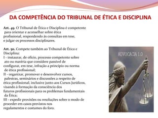 DA COMPETÊNCIA DO TRIBUNAL DE ÉTICA E DISCIPLINA
Art. 49. O Tribunal de Ética e Disciplina é competente
para orientar e aconselhar sobre ética
profissional, respondendo às consultas em tese,
e julgar os processos disciplinares.
Art. 50. Compete também ao Tribunal de Ética e
Disciplina:
I - instaurar, de ofício, processo competente sobre
ato ou matéria que considere passível de
configurar, em tese, infração a princípio ou norma
de ética profissional;
II - organizar, promover e desenvolver cursos,
palestras, seminários e discussões a respeito de
ética profissional, inclusive junto aos Cursos Jurídicos,
visando à formação da consciência dos
futuros profissionais para os problemas fundamentais
da Ética;
III - expedir provisões ou resoluções sobre o modo de
proceder em casos previstos nos
regulamentos e costumes do foro.
 