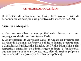 ATIVIDADE ADVOCATÍCIA:
 
O  exercício  da  advocacia  no  Brasil,  bem  como  o  uso  da 
denominação de advogado são privativos dos inscritos na OAB.
 
Assim, são advogados:
 
1.  Os  que  trabalham  como  profissionais  liberais  ou  como 
empregados, desde que inscritos na OAB;
2. Os integrantes da Advocacia-Geral da União; da Procuradoria 
da Fazenda Nacional; Defensoria Pública e demais procuradorias 
e Consultorias Jurídicas dos Estados, do DF, dos Municípios e das 
respectivas  entidades  de  administração  indireta  e  fundacional, 
que também se submetem ao estatuto, além do regime próprio a 
que se subordinam (exercício da advocacia pública).
 