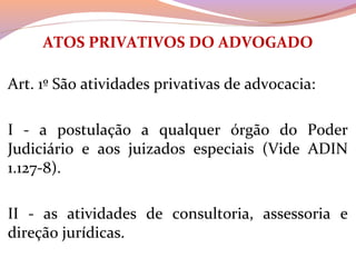 ATOS PRIVATIVOS DO ADVOGADO
 
Art. 1º São atividades privativas de advocacia:
I  -  a  postulação  a  qualquer  órgão  do  Poder 
Judiciário  e  aos  juizados  especiais  (Vide  ADIN 
1.127-8).
II  -  as  atividades  de  consultoria,  assessoria  e 
direção jurídicas.
 
