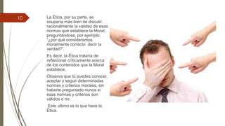 La Ética, por su parte, se
ocuparía más bien de discutir
racionalmente la validez de esas
normas que establece la Moral,
preguntándose, por ejemplo:
“¿por qué consideramos
moralmente correcto decir la
verdad?”.
Es decir, la Ética trataría de
reflexionar críticamente acerca
de los contenidos que la Moral
establece.
Observa que tú puedes conocer,
aceptar y seguir determinadas
normas y criterios morales, sin
haberte preguntado nunca si
esas normas y criterios son
válidos o no.
Esto último es lo que hace la
Ética.
10
 