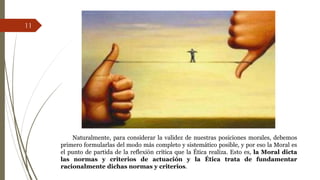 Naturalmente, para considerar la validez de nuestras posiciones morales, debemos
primero formularlas del modo más completo y sistemático posible, y por eso la Moral es
el punto de partida de la reflexión crítica que la Ética realiza. Esto es, la Moral dicta
las normas y criterios de actuación y la Ética trata de fundamentar
racionalmente dichas normas y criterios.
11
 
