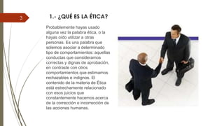 1.- ¿QUÉ ES LA ÉTICA?
Probablemente hayas usado
alguna vez la palabra ética, o la
hayas oído utilizar a otras
personas. Es una palabra que
solemos asociar a determinado
tipo de comportamientos: aquellas
conductas que consideramos
correctas y dignas de aprobación,
en contraste con otros
comportamientos que estimamos
rechazables e indignos. El
contenido de la materia de Ética
está estrechamente relacionado
con esos juicios que
constantemente hacemos acerca
de la corrección o incorrección de
las acciones humanas.
3
 