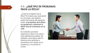 1.1.- ¿QUÉ TIPO DE PROBLEMAS
TRATA LA ÉTICA?
¿Cuál es el objetivo de la
Ética? Si hubiera que expresarlo
en una frase, ese objetivo
podría formularse del siguiente
modo: el propósito de la Ética
es ayudarnos a dominar el
difícil arte de orientarse en la
vida.
Es evidente que todos
aspiramos a tener una vida lo
más satisfactoria posible. No
obstante, para lograr este fin,
tenemos que aprender a
orientarnos con acierto en la
existencia, a no perder el
rumbo.
4
 