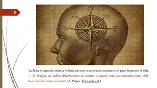 La Ética es algo así como la brújula que nos va a permitir caminar con paso firme por la vida.
“... la brújula no indica directamente el camino a seguir, sino que muestra cómo debe
buscarse el camino correcto”. (A. Pieper. Ética y moral.)
5
 