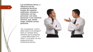 Los problemas éticos, a
diferencia de los
problemas técnicos,
surgen de nuestras
relaciones, directas o
indirectas, con las
personas: con otras
personas o con nosotros
mismos, que, desde
luego, también somos
personas.
Así, la pregunta “¿cómo
debo tratar a mis amigos?”
tiene un carácter ético,
mientras que la pregunta
“¿cómo debo tratar a mi
moto?” no lo tiene: es una
pregunta de tipo
meramente técnico.
6
 