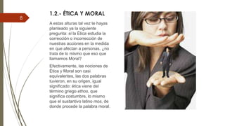 1.2.- ÉTICA Y MORAL
A estas alturas tal vez te hayas
planteado ya la siguiente
pregunta: si la Ética estudia la
corrección o incorrección de
nuestras acciones en la medida
en que afectan a personas, ¿no
trata de lo mismo que eso que
llamamos Moral?
Efectivamente, las nociones de
Ética y Moral son casi
equivalentes, las dos palabras
tuvieron, en su origen, igual
significado: ética viene del
término griego ethos, que
significa costumbre, lo mismo
que el sustantivo latino mos, de
donde procede la palabra moral.
8
 
