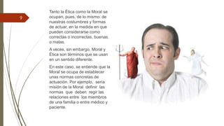 Tanto la Ética como la Moral se
ocupan, pues, de lo mismo: de
nuestras costumbres y formas
de actuar, en la medida en que
pueden considerarse como
correctas o incorrectas, buenas
o malas.
A veces, sin embargo, Moral y
Ética son términos que se usan
en un sentido diferente.
En este caso, se entiende que la
Moral se ocupa de establecer
unas normas concretas de
actuación. Por ejemplo, sería
misión de la Moral definir las
normas que deben regir las
relaciones entre los miembros
de una familia o entre médico y
paciente.
9
 