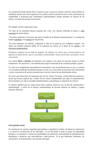 Los construimos desde nuestra niñez. El grado en que vivimos de acuerdo a nuestros valores delinea la
calidad de nuestra vida. Esta congruencia nos ayuda a resistir la presión de otros, evitar sentimientos de
culpabilidad, y frustración que comúnmente experimentamos cuando actuamos en función de los
demás y en contra de nuestras convicciones.
Por ejemplo, al decir expresiones como:
“El valor de los alimentos básicos aumenta día a día”, nos estamos refiriendo al precio o valor
monetario de ciertos bienes.
“Esa chica realmente es un joven valor para el mundo de la literatura latinoamericana”, se resaltan las
buenas cualidades o los talentos de una persona.
“En estos momentos tan difíciles, comprendí el valor de la ayuda de mis verdaderos amigos”, nos
indica que también podemos hablar de la existencia de valores en el plano de los afectos y las
relaciones interpersonales.
Podríamos continuar con un sinfín de ejemplos. No obstante, los valores que se desean destacar son
aquellos de índole moral, y que se consolidan en determinados valores universales, nacionales, cívicos
y personales.
Los valores éticos o morales son principios con respecto a los cuales las personas sienten un fuerte
compromiso “de conciencia” y los emplean para juzgar lo adecuado de las conductas propias y ajenas.
Un valor no es simplemente una preferencia momentánea, sino una preferencia que se cree, se sostiene
y se considera justificada moralmente (porque así debe ser), como fruto de un proceso de razonamiento
o como consecuencia de un juicio personal que se da en el marco de una determinada cultura.
No existe una forma única de interpretar qué son los valores. De hecho, existen diferentes posturas o
teorías que buscan explicar qué y cuáles son los valores fundamentales que rigen el comportamiento
del ser humano y la vida en sociedad (sentido histórico, antropológico y cultural de los valores).
Lo anterior significa que los valores (sean éticos, estéticos, afectivos, etc.) se han ido construyendo y
transformando a través de la historia, manifestándose de diversas maneras en culturas y grupos
humanos diferentes.
En la práctica social.
Se constituyen los vínculos requeridos para producir y reproducir la cultura. Se forjan las experiencias
y se genera la socialización de los individuos. Es en ella donde se pone en juego las capacidades
humanas y se potencian o limitan las posibilidades de realización, trascendiendo las predisposiciones
hereditarias e instintivas que individualizan a cada persona. Es la que determina, finalmente, los
sentimientos, los pensamientos y las actitudes del sujeto.
 