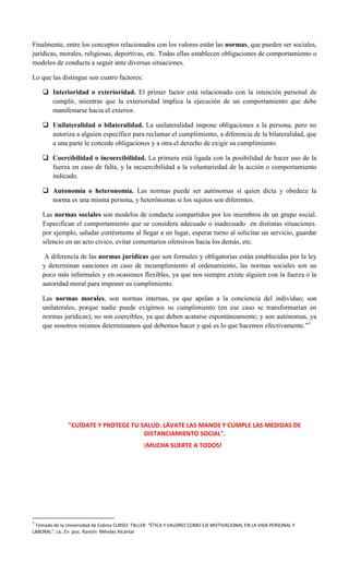 Finalmente, entre los conceptos relacionados con los valores están las normas, que pueden ser sociales,
jurídicas, morales, religiosas, deportivas, etc. Todas ellas establecen obligaciones de comportamiento o
modelos de conducta a seguir ante diversas situaciones.
Lo que las distingue son cuatro factores:
 Interioridad o exterioridad. El primer factor está relacionado con la intención personal de
cumplir, mientras que la exterioridad implica la ejecución de un comportamiento que debe
manifestarse hacia el exterior.
 Unilateralidad o bilateralidad. La unilateralidad impone obligaciones a la persona, pero no
autoriza a alguien específico para reclamar el cumplimiento, a diferencia de la bilateralidad, que
a una parte le concede obligaciones y a otra el derecho de exigir su cumplimiento.
 Coercibilidad o incoercibilidad. La primera está ligada con la posibilidad de hacer uso de la
fuerza en caso de falta, y la incoercibilidad a la voluntariedad de la acción o comportamiento
indicado.
 Autonomía o heteronomía. Las normas puede ser autónomas si quien dicta y obedece la
norma es una misma persona, y heterónomas si los sujetos son diferentes.
Las normas sociales son modelos de conducta compartidos por los miembros de un grupo social.
Especifican el comportamiento que se considera adecuado o inadecuado en distintas situaciones.
por ejemplo, saludar cortésmente al llegar a un lugar, esperar turno al solicitar un servicio, guardar
silencio en un acto cívico, evitar comentarios ofensivos hacia los demás, etc.
A diferencia de las normas jurídicas que son formales y obligatorias están establecidas por la ley
y determinan sanciones en caso de incumplimiento al ordenamiento, las normas sociales son un
poco más informales y en ocasiones flexibles, ya que nos siempre existe alguien con la fuerza o la
autoridad moral para imponer su cumplimiento.
Las normas morales, son normas internas, ya que apelan a la conciencia del individuo; son
unilaterales, porque nadie puede exigirnos su cumplimiento (en ese caso se transformarían en
normas jurídicas); no son coercibles, ya que deben acatarse espontáneamente; y son autónomas, ya
que nosotros mismos determinamos qué debemos hacer y qué es lo que hacemos efectivamente.”1
"CUÍDATE Y PROTEGE TU SALUD. LÁVATE LAS MANOS Y CUMPLE LAS MEDIDAS DE
DISTANCIAMIENTO SOCIAL".
¡MUCHA SUERTE A TODOS!
1
Tomado de la Universidad de Colima CURSO- TALLER: “ÉTICA Y VALORES COMO EJE MOTIVACIONAL EN LA VIDA PERSONAL Y
LABORAL”. Lic. En psic. Ramón Méndez Alcántar
 