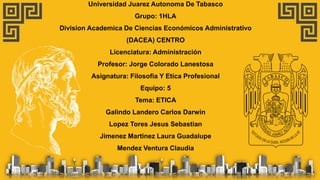 Universidad Juarez Autonoma De Tabasco
Grupo: 1HLA
Division Academica De Ciencias Económicos Administrativo
(DACEA) CENTRO
Licenciatura: Administración
Profesor: Jorge Colorado Lanestosa
Asignatura: Filosofia Y Etica Profesional
Equipo: 5
Tema: ETICA
Galindo Landero Carlos Darwin
Lopez Tores Jesus Sebastian
Jimenez Martinez Laura Guadalupe
Mendez Ventura Claudia
 