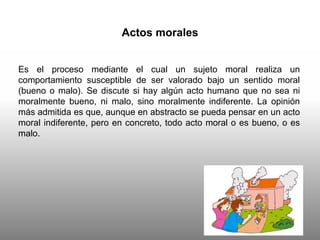 Actos morales
Es el proceso mediante el cual un sujeto moral realiza un
comportamiento susceptible de ser valorado bajo un sentido moral
(bueno o malo). Se discute si hay algún acto humano que no sea ni
moralmente bueno, ni malo, sino moralmente indiferente. La opinión
más admitida es que, aunque en abstracto se pueda pensar en un acto
moral indiferente, pero en concreto, todo acto moral o es bueno, o es
malo.
 