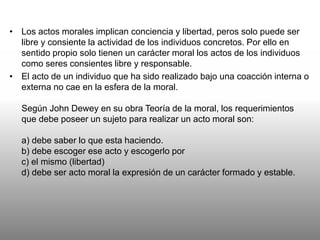 • Los actos morales implican conciencia y libertad, peros solo puede ser
libre y consiente la actividad de los individuos concretos. Por ello en
sentido propio solo tienen un carácter moral los actos de los individuos
como seres consientes libre y responsable.
• El acto de un individuo que ha sido realizado bajo una coacción interna o
externa no cae en la esfera de la moral.
Según John Dewey en su obra Teoría de la moral, los requerimientos
que debe poseer un sujeto para realizar un acto moral son:
a) debe saber lo que esta haciendo.
b) debe escoger ese acto y escogerlo por
c) el mismo (libertad)
d) debe ser acto moral la expresión de un carácter formado y estable.
 