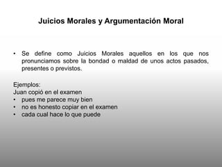 Juicios Morales y Argumentación Moral
• Se define como Juicios Morales aquellos en los que nos
pronunciamos sobre la bondad o maldad de unos actos pasados,
presentes o previstos.
Ejemplos:
Juan copió en el examen
• pues me parece muy bien
• no es honesto copiar en el examen
• cada cual hace lo que puede
 