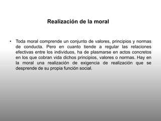 Realización de la moral
• Toda moral comprende un conjunto de valores, principios y normas
de conducta. Pero en cuanto tiende a regular las relaciones
efectivas entre los individuos, ha de plasmarse en actos concretos
en los que cobran vida dichos principios, valores o normas. Hay en
la moral una realización de exigencia de realización que se
desprende de su propia función social.
 