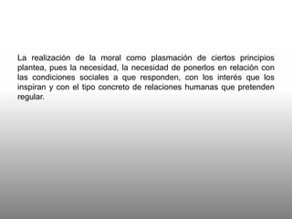 La realización de la moral como plasmación de ciertos principios
plantea, pues la necesidad, la necesidad de ponerlos en relación con
las condiciones sociales a que responden, con los interés que los
inspiran y con el tipo concreto de relaciones humanas que pretenden
regular.
 